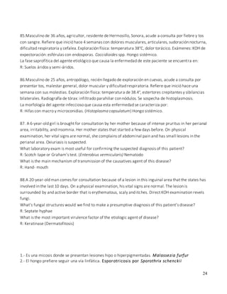 24
85.Masculino de 36 años, agricultor, residente de Hermosillo, Sonora, acude a consulta por fiebre y tos
con sangre. Refiere que inició hace 4 semanas con dolores musculares, articulares, sudoración nocturna,
dificultad respiratoria y cefalea.Exploración física: temperatura 38°C, dolor torácico. Exámenes: KOH de
expectoración: esférulas con endosporas. Coccidioides spp. Hongo sistémico.
La fase saprofítica del agente etiológico que causa la enfermedad de este paciente se encuentra en:
R: Suelos áridos y semi-áridos.
86.Masculino de 25 años, antropólogo, recién llegado de exploración en cuevas, acude a consulta por
presentar tos, malestar general, dolor muscular y dificultad respiratoria. Refiere que inició hace una
semana con sus molestias. Exploración física: temperatura de 38.4°, estertores crepitantes y sibilancias
bilaterales. Radiografía de tórax: infiltrado parahiliar con nódulos. Se sospecha de histoplasmosis.
La morfología del agente infeccioso que causa esta enfermedad se caracteriza por:
R: Hifas con macro y microconidias. (Histoplasma capsulatum) Hongo sistémico.
87. A 6-year-old girl is brought for consultation by her mother because of intense pruritus in her perianal
area, irritability, and insomnia. Her mother states that started a few days before. On physical
examination, her vital signs are normal, she complains of abdominal pain and has small lesions in the
perianal area. Oxiuriasis is suspected.
What laboratory exam is most useful for confirming the suspected diagnosis of this patient?
R: Scotch tape or Graham’s test. (Enterobius vermicularis) Nematodo
What is the main mechanism of transmission of the causatives agent of this disease?
R: Hand- mouth
88.A 20-year-old man comes for consultation because of a lesion in this inguinal area that the states has
involved in the last 10 days. On a physical examination, his vital signs are normal. The lesion is
surrounded by and active border that is erythematous, scaly and itches. Direct KOH examination revels
fungi.
What’s fungal structures would we find to make a presumptive diagnosis of this patient’s disease?
R: Septate hyphae
What is the most important virulence factor of the etiologic agent of disease?
R: Keratinase (Dermatofitosis)
1.- Es una micosis donde se presentan lesiones hipo o hiperpigmentadas. Malassezia furfur
2.- El hongo prefiere seguir una vía linfática. Esporotricosis por Sporothrix schenckii
 