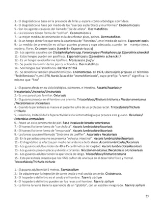 25
3.- El diagnóstico se basa en la presencia de hifas y esporas como albóndigas con fideos.
4.- El diagnóstico se hace por medio de los “cuerpos escleróticos y muriformes” Cromomicosis
5.- Son los agentes causales del llamado “pie de atleta”. Dermatofitos
6.- Las lesiones tienen forma de “coliflor”. Cromomicosis
7.- La mejor medida de prevención es la desinfectar pisos, peines. Dermatofitos
8.- Es un hongo dimórfico que toma la apariencia de “florecitas”, en el medio de cultivo. Esporotricosis
9.- La medida de prevención es utilizar guantes gruesos y ropa adecuada, cuando se maneja tierra,
madera, flores. Cromomicosis (también Esporotricosis)
10.- Los agentes causales son Cladophialophora spp, Fonseca spp y Phialophora spp.(Sporothrixschenckii)
11.- Estos hongos pueden ser geofílicos. Esporotricosis (Sporothrix schenckii)
12.- Es un hongo levaduriforme lipofílico. Malassezia furfur
13.- Se puede transmitir de los perros al hombre. Dermatofitos
14.- Son hongos queratinofílicos. Dermatofitos
15.- Se denomina también phaeohifomicosis. Cromomicosis. En 1974, Libero Ajello propuso el término
“feohifomicosis” y, en 1978, Nardo Zaias el de “cromohifomicosis”, cuyo prefijo “cromo” significa lo
mismo que “feo”
1.- El gusano afecta en su ciclo biológico, pulmones, e intestino. Ascaris/Ascariasis y
Necatoriasis/Uncinarias/Uncinariasis
2.- Es una parasitosis familiar. Oxiuriasis
3.- El gusano provoca en el hombre una anemia. Tricocefalosis/Trichuris trichuria y Necator americanus
/Necatoriasis o Uncinariasis
4.- Cuando la parasitosis es masiva el paciente sufre de un prolapso rectal. Tricocefalosis/Trichuris
trichuria
5.- Insomnio, Irritabilidad e hiperactividad es la sintomatología que provoca este gusano. Oxiuriasis/
Enterobius vermicularis
6.- Posee un ciclo penetrante de piel. Fase invasiva de Necator americanus
7.- El huevecillo tiene forma de “corcholata”. Ascaris lumbricoides/Ascariasis
8.- El huevecillo tiene forma de “empanada”. Ascaris lumbricoides/Ascariasis
9.- Las larvas causan el llamado “Síndrome de Loeffler”. Ascariasis y Necatoriasis
10.- En la parasitosis masiva se presenta “volvulus intestinal”. Ascaris lumbricoides/Ascariasis
11.- El diagnóstico se efectúa por medio de la técnica de Graham. Ascaris lumbricoides/Ascariasis
12.- Los gusanos adultos miden de 40 a 45 centímetros de longitud. Ascaris lumbricoides/Ascariasis
13.- Los gusanos poseen placas y dientes cortantes. Necator americanus /Necatoriasis o Uncinariasis
14.- Los gusanos adultos tienen la apariencia de látigo. Tricocefalosis/Trichuris trichuria
15.- Esta parasitosis provoca que los niños sufran de una baja en el desarrollo físico y mental.
Tricocefalosis/Trichuris trichuria
1.- El gusano adulto mide 5 metros. Taenia solium
2.- Se adquiere por la ingestión de carne cruda o mal cocida de cerdo. Cisticercosis.
3.- El hospedero definitivo es el cerdo y el hombre. Taenia solium
4.- El hospedero definitivo pueden ser las reses y el hombre. Taenia solium
5.- La forma larvaria tiene la apariencia de un “globito”, con un escólex invaginado. Taenia solium
 