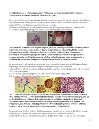6
cromoblastomicosis son Fonsecaea pedrosoi, Phialophora verrucosa,Cladophialophora carrionii.
Ordinariamentela infección inicia por traumatismo en la piel.
14. Femenino de 32 años, sexoservidora, acude a consulta por secreción vaginal anormal y dolor al tener
relaciones sexuales, refiere que inicio hace 6 días con prurito intenso y secreción vaginal con mal olor.
Exploración física: 37.3°C, edema y enrojecimiento en labios.
¿Qué examen de laboratorio confirma el diagnóstico de la infección que presenta este paciente?.
R: Examen en fresco de flujo vaginal o uretral. (Trichomonas vaginalis) Protozoario
La tricomoniasis puede causar en mujeres: vaginitis, cervicitis, uretritis y en hombres: prostatitis,uretritis
Sx de tracto genitourinario bajo. Inicia con disuria, leucorrea lechosa o purulenta y fétida,prurito
vulvovaginal intenso, dolor, dispareunia, lesiones puntiformes “cuello en fresa”. El diagnóstico
microscópico en fresco de flujo vaginal o uretral. Transmisión sexual. Trichomonas vaginalis es un
protozoo unicelular, con 5 flagelos, presenta sólo fase trofozoíto, parasita tracto genitourinario, se
reproduce por fisión binaria. Adopta morfología amebioide cuando se adhiere al epitelio.
15. Masculino de 35 años acude a consulta por fiebre y tos, refiere que inicio hace 20 días con fiebre
vespertina y tos reumatoide, pérdida de peso y dolor torácico y en articulaciones.
Exploración física: 38.1°C Exámenes: Radiografía de tórax: zona de cavitación pulmonar. KOH de esputo:
células con endoesporas.
¿Cuál es la fase infectiva del agente causa de la enfermedad en este paciente?
R: Artroconidias. (Coccidioides spp) Hongo sistémico.
La coccidioidomicosis, enfermedad con amplio rango de manifestaciones clínicas.La forma benigna se
limita a daño pulmonar. La forma diseminada se extiende a vísceras, huesos, articulaciones,piel, SNC. La
vía de infección es por inhalación de artroconidias, con un período de incubación de 4 semanas.
Coccidioides immitis y Coccidioides posadasii son hongos dimórficos presentan hifas septadas con
artroconidios, queal infectar el tejido pulmonar los artroconidias se fragmentan formando esférulas
inmaduras que al madurar liberan las endosporas causando coccidioidomicosis.
16. Masculino de 20 años residente de Chiapas, acude a consulta por presentar una lesión en la cara,
refiere que hace 2 meses inicio como una roncha pruriginosa que después se ulceró.
Exploración física: Signos vitales normales, ulcera de 3cm de diámetro con bordes bien definidos y
 