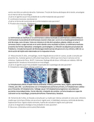 7
centro necrótico en pómulo derecho. Exámenes: Tinción de Giemsa de biopsia de la lesión, amastigote
en el interior de los macrófagos.
¿Cuál es el agente causal más probable de la enfermedad de este paciente?
R: Leishmania mexicana. (protozoario)
¿Cuál es la forma de transmisión de la enfermedad en este paciente?.
R: Picadura de mosquito. (flebótomo)
La leishmaniasis se clasifican en 1) Leishmaniasis cutánea localizada 2) Leishmaniasis cutánea difusa 3)
leishmaniasis mucocutánea 4) leishmaniasis visceral o Kala-azar. La LCL(1) se localiza generalmente en
piel de orejas, cara o brazos. Inicia con mácula en el sitio de la picadura, pápula, nódulo, en unas 2
semanas crecen y surge necrosis en el centro dando como resultado la úlcera.La Leishmania mexicana
presenta dos formas replicativas: amastigote y promastigote.La infección se adquiere por picadura de
flebótomo. Intradermorreacción de Montenegro (leishmanina) útil para la LCL(1), LCD(2) y LMC (3). La
destrucción del tejido está relacionada con la respuesta inmune.
17. Masculino de 25 años, antropólogo, recién llegado de excursión en cuevas, acude a consulta por
presentar tos, malestar general y dificultad respiratoria, refiere que inicio hace 1 semana con los
síntomas. Exploración física: 38.4°C. Exámenes: Radiografía de tórax: infiltrado con nódulos. KOH de
expectoración: levaduras intracelulares en macrófagos.
¿Cuál es el agente causal más probable responsable de la patología de este paciente?
R: Histoplasma capsulatum. (Hongo sistémico)
La histoplasmosis afecta al tejido retículo endotelial, linfático, pulmones, bazo, hígado, suprarrenales,
riñones, piel,SNC. Las afectaciones son 1) histoplasmosis pulmonar primaria, 2) histoplasmosis cutánea -
poco frecuente, 3) histoplasmoma -hallazgo casual- 4) histoplasmosis progresiva o secundaria en
pacientes inmunodeprimidos. Vía de infección: inhalación de conidios. La forma levadura es capaz de
sobrevivir en los macrófagos, presenta dimorfismo: filamentoso y levadura.
18. Femenino de 3 años, es llevada a consulta por su madre por intensa comezón en zona anal, refiere la
madre que inicio hace 20 días con prurito en región anal, irritabilidad, anorexia y rechinido de dientes.
Exploración física: Signos vitales normales, huellas de rascado en región anal y perianal.
¿Cuál es el diagnostico etiológico más probable en este paciente?.
R: Oxiuriasis. (Enterobius vermicularis) Nematodo
 