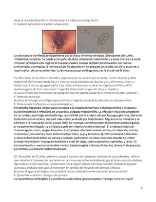 8
¿Qué prueba de laboratorio solicitaría para establecer el diagnstico?.
R: Graham (o también Celofán transparente)
La oxiuriasis se manifiesta principalmente por prurito y síntomas nerviosos (alteraciones del sueño,
irritabilidad, bruxismo. Se puede acompañar de dolor abdominal, meteorismo y a veces diarrea. La vía de
infección principal es por ingesta de huevos larvados, aunque también por inhalación. Los huevos
embrionados que expulsa la hembra adulta los deposita en los pliegues perianales, de ahí se esparcen a
ropa interior, de cama,en fomites. La técnica usada para el diagnóstico es la tinción de Graham.
19. Masculino de 15 años es llevado a urgencias por sus padres por presentar fiebre, diarrea y dolor
abdominal. Refiere que desde hace 1 mes ha tenido episodios de diarrea y estreñimiento, fiebre, y
desde hace 3 días se agregado dolor tipo cólico en hipocondrio derecho. Exploración física: 40°C,
hepatomegalia de 3cm. Exámenes: Ecografía abdominal: imagen de absceso hepático.
¿Cuál es el principal mecanismo de patogenicidad del agente causal de la infección en este paciente?
R: Destrucción tisular.
¿Cuál es el hallazgo morfológico que confirma al agente causal de la infección en este paciente?.
R: Presencia de trofozoitos en aspirado hepático.
Entamoeba histolytica (protozoario) presenta dos estadios dimórficos: trofozoito (trófico e invasivo) y
quiste (resistencia e infección), es un parásito obligado microaerófilo. La infección inicia con la ingestión
de los quistes, que luego en el estómago la pared del quiste es destruida por los jugos gástricos, liberando
trofozoítos con 4 núcleos, después cada núcleo se divide por fisión binaria. Migran a la luz intestinal y se
adhieren a la mucosa del colon, causan daño en mucosas, también pueden diseminarse a otros órganos,
principalmente al hígado. La amibiasis puede ser intestinal o extraintestinal: 1) amebiasis intestinal
invasiva aguda -moco, sangre, tenesmo- 2) amebiasis intestinal invasiva crónica -constipación, diarrea,
meteorismo, flatulencia y dolor abdominal tipo cólico, pujo y tenesmo- 3) colitis amebiana fulminante -
úlceras en formas de botón de camisa y necrosis, perforación de colon, síndrome disentérico, fiebre
elevada 4) ameboma -masa granulomatosa a nivel del ciego, colon ascendente, sigmoides, y recto- 5)
absceso hepático -necrosis ulcerativa crónica: hepatomegalia dolorosa,fiebre, tos, disnea, frote pleural y
pericárdico, ausencia de ruidos intestinales.
20. Masculino de 42 años jardinero, acude a consulta por presentar lesiones en brazo derecho, refiere
que inicio hace 3 meses con una lesión en la mano que se fue extendiendo por el brazo con más nódulos
siguiendo un recorrido lineal. Exploración física: Signos vitales normales, lesiones nodulares algunas
ulceradas, nódulos rojos que se extienden en sentido del trayecto del drenaje linfático.
¿Cuál es el agente etiológico más probable responsable de la enfermedad en este paciente?.
R: Sporothrix schenckii. (Hongo subcutáneo)
La esporotricosis linfangítica es una Micosis subcutánea, granulomatosa. El hongo entra por la piel
 