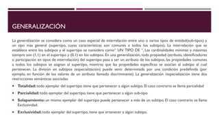GENERALIZACIÓN
La generalización se considera como un caso especial de interrelación entre uno o varios tipos de entidad(sub-tipos) y
un tipo más general (supertipo, cuyas características son comunes a todos los subtipos). La interrelación que se
establece entre los subtipos y el supertipo se considera como“ UN TIPO DE “, Las cardinalidades mínimas y máximas
siempre son (1,1) en el supertipo y (0,1) en los subtipos. En una generalización, toda propiedad (atributo, identiﬁcadores
o participación en tipos de interrelación) del supertipo pasa a ser un atributo de los subtipos, las propiedades comunes
a todos los subtipos se asignan al supertipo, mientras que las propiedades específicas se asocian al subtipo al cual
pertenecen. La división en subtipos (especialización) puede venir determinada por una condición predeﬁnida (por
ejemplo, en función de los valores de un atributo llamado discriminante). La generalización /especialización tiene dos
restricciones semánticas asociadas:
 Totalidad:todo ejemplar del supertipo tiene que pertenecer a algún subtipo. El caso contrario se llama parcialidad
 Parcialidad:todo ejemplar del supertipo, tiene que pertenecer a algun sub-tipo.
 Solapamiento: un mismo ejemplar del supertipo puede pertenecer a más de un subtipo. El caso contrario se llama
Exclusividad.
 Exclusividad:todo ejemplar del supertipo, tiene que ertenecer a algún subtipo.
 