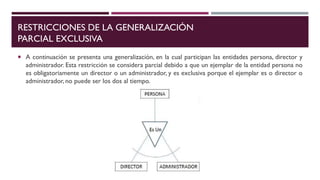 RESTRICCIONES DE LA GENERALIZACIÓN
PARCIAL EXCLUSIVA
 A continuación se presenta una generalización, en la cual participan las entidades persona, director y
administrador. Esta restricción se considera parcial debido a que un ejemplar de la entidad persona no
es obligatoriamente un director o un administrador, y es exclusiva porque el ejemplar es o director o
administrador, no puede ser los dos al tiempo.
 