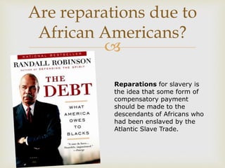 
Are reparations due to
African Americans?
Reparations for slavery is
the idea that some form of
compensatory payment
should be made to the
descendants of Africans who
had been enslaved by the
Atlantic Slave Trade.
 