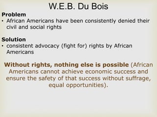 W.E.B. Du Bois
Problem
• African Americans have been consistently denied their
civil and social rights
Solution
• consistent advocacy (fight for) rights by African
Americans
Without rights, nothing else is possible (African
Americans cannot achieve economic success and
ensure the safety of that success without suffrage,
equal opportunities).
 
