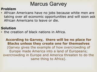 Marcus Garvey
Problem
• African Americans have no jobs because white men are
taking over all economic opportunities and will soon ask
African Americans to leave or die.
Solution
• the creation of black nations in Africa.
According to Garvey, there will be no place for
Blacks unless they create one for themselves
(Garvey gives the example of how overcrowding of
Europe made America into a land of Europeans;
overcrowding in Europe and America threaten to do the
same thing to Africa).
 