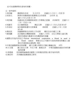 此可加速農耕隊在當地的貢獻。
五、參考資料
1.周世輔 農耕隊在非洲 生力月刊 民國五十八年十一月頁 25
2.吳恪元 熱帶非洲農耕隊的推廣模式合作經營 合作界 民
國六十年九月頁 11~19
3.周世輔 我國派赴非洲農耕隊員對工作環境之認識 非洲研究 民國六十
三年一月頁 1~16
4 馬聯芳 尼日農耕隊談 傳記文學 民國六十三年九月頁 65~67
5.李清如 海外農耕隊遭外交部棄養 新新聞 民國九十年二月頁
62~64
6.楊西昆 我國農耕隊在非洲的工作成果 載於自由中國之工業
7.陳煜麟 沈宗翰與台灣農業發展 民國八十四年 文化大學碩士論文集
探討所謂進行農業外交的農耕隊的貢獻
8.國際合作海內存知己=Taiwan international cooperation a friend in need is
a friend indeed 華視文化公司製作行政院新聞局財團法人國
際合作發展基金會監製 2001
9.中華民國農耕隊成果展覽 國立台灣大學學生代聯合彙編出版 1973
10.王文隆 國立政治大學 外交下鄉 農業出洋 中華民國農技援助非洲的實
施和影響
11.林德澔 從依賴理論檢視法國第三共和殖民政策以象牙海岸為例
12.楊宗科 非洲團結組織發展之研究
 