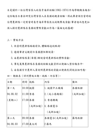 目是關於一位台灣客家人的象牙海岸經驗(1965~1974)作為學期期末報告◦
這份報告主要在研究台灣客家人在象國的親身經驗，因此筆者深信當時的
台灣農耕隊一定對當時象牙海岸帶來很大的衝擊及貢獻◦筆者進而想更加
深入探討農耕隊在象國的實際貢獻以作為一篇論文的基礎◦
三、 實施方法
1.依當時農耕隊路線前往,體驗路途的點滴◦
2.邀請筆者父親前往象國擔任解說員◦
3.由農耕隊隊員(華僑)解說當時農耕隊的實際貢獻◦
4.事先蒐集農耕隊在象國的經驗文獻資料以便融入整份報告中◦
5.由象國官方農部人員說明農耕隊的貢獻以便與民間說法相呼應◦
四、 期程表（詳列實施日期、地點、內容等）。
日期 時間 地點 內容 備註
第一天
94.08.02
(星期二)
10:00
11:00
17:00
桃園
香港
泰國
(或新加坡)
1.桃園中正機場
2.(或小港機場)
3.香港轉機
4.泰國曼谷
(或新加坡)
泰國旅館
(或新加坡)
第二天
94.08.03
09:00
17:00
泰國
義大利
泰國曼谷(或新加坡)
2 羅馬
羅馬旅館
 