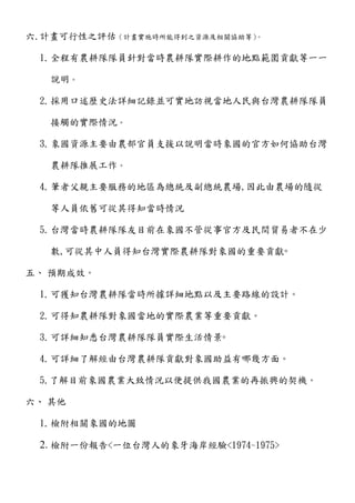 六.計畫可行性之評估（計畫實施時所能得到之資源及相關協助等）。
1.全程有農耕隊隊員針對當時農耕隊實際耕作的地點範圍貢獻等一一
說明。
2.採用口述歷史法詳細記錄並可實地訪視當地人民與台灣農耕隊隊員
接觸的實際情況。
3.象國資源主要由農部官員支援以說明當時象國的官方如何協助台灣
農耕隊推展工作。
4.筆者父親主要服務的地區為總統及副總統農場,因此由農場的隨從
等人員依舊可從其得知當時情況
5.台灣當時農耕隊隊友目前在象國不管從事官方及民間貿易者不在少
數,可從其中人員得知台灣實際農耕隊對象國的重要貢獻◦
五、 預期成效。
1.可獲知台灣農耕隊當時所據詳細地點以及主要路線的設計。
2.可得知農耕隊對象國當地的實際農業等重要貢獻。
3.可詳細知悉台灣農耕隊隊員實際生活情景◦
4.可詳細了解經由台灣農耕隊貢獻對象國助益有哪幾方面。
5.了解目前象國農業大致情況以便提供我國農業的再振興的契機。
六、 其他
1.檢附相關象國的地圖
2. 檢附一份報告<一位台灣人的象牙海岸經驗<1974~1975>
 