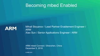 ©ARM 2016
Becoming mbed Enabled
Mihail Stoyanov / Lead Partner Enablement Engineer /
ARM
Xiao Sun / Senior Applications Engineer / ARM
ARM mbed Connect / Shenzhen, China
December 5, 2016
 