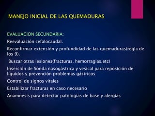 MANEJO INICIAL DE LAS QUEMADURAS
EVALUACION SECUNDARIA:
Reevaluación cefalocaudal.
Reconfirmar extensión y profundidad de las quemaduras(regla de
los 9).
Buscar otras lesiones(fracturas, hemorragias,etc)
Inserción de Sonda nasogàstrica y vesical para reposición de
líquidos y prevención problemas gástricos
Control de signos vitales
Estabilizar fracturas en caso necesario
Anamnesis para detectar patologías de base y alergias
 