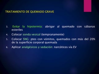 TRATAMIENTO DE QUEMADO GRAVE
3. Evitar la hipotermia: abrigar al quemado con sábanas
esteriles
4. Colocar sonda vesical (tempranamente)
5. Colocar SNG: ptes con vómitos, quemados con más del 20%
de la superficie corporal quemada
6. Aplicar analgésicos y sedación: narcóticos vía EV
 