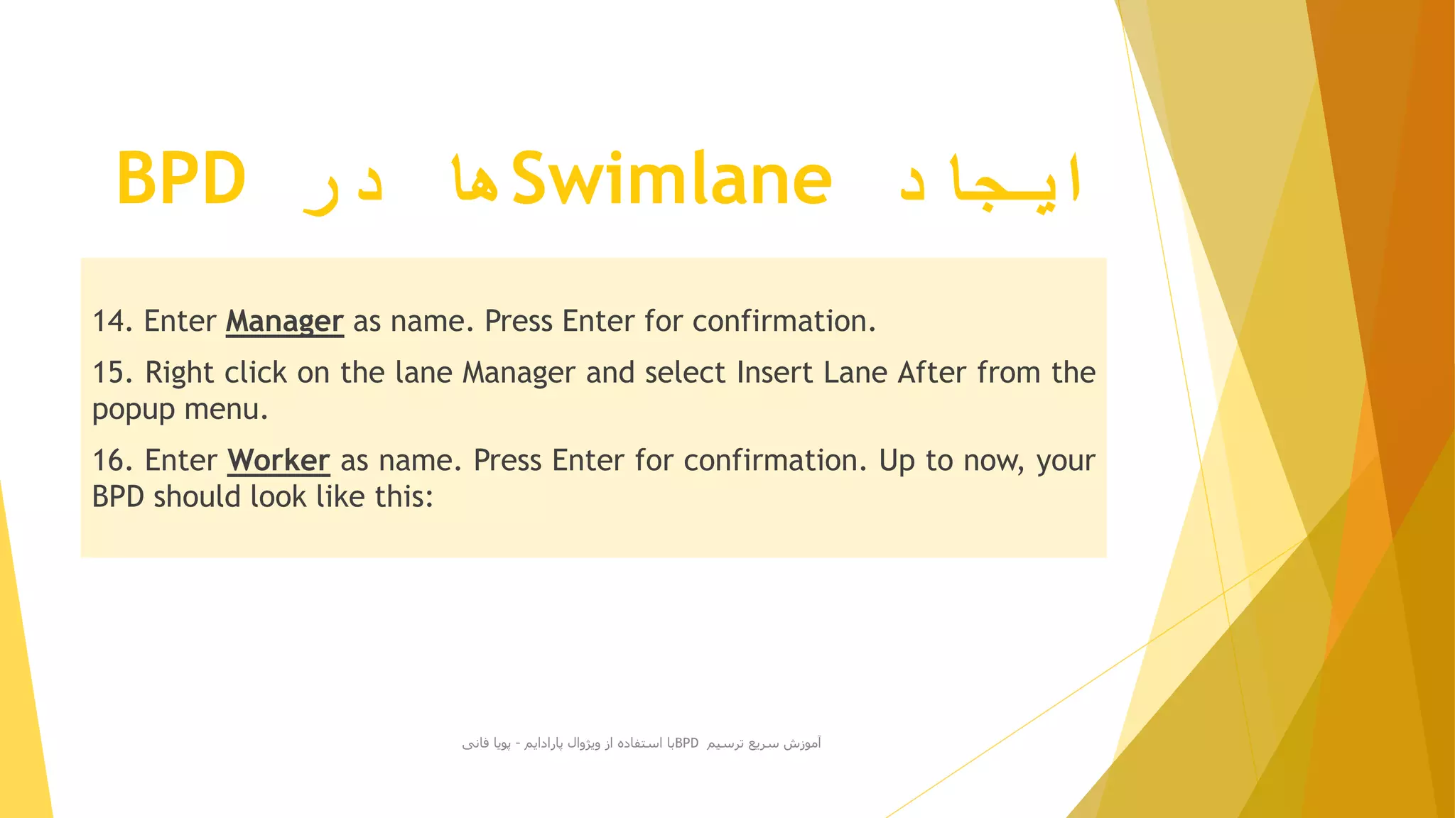 ‫ایجاد‬Swimlane‫در‬ ‫ها‬BPD
14. Enter Manager as name. Press Enter for confirmation.
15. Right click on the lane Manager and select Insert Lane After from the
popup menu.
16. Enter Worker as name. Press Enter for confirmation. Up to now, your
BPD should look like this:
‫ترسیم‬ ‫سریع‬ ‫آموزش‬BPD‫پارادایم‬ ‫ویژوال‬ ‫از‬ ‫استفاده‬ ‫با‬-‫فانی‬ ‫پویا‬
 