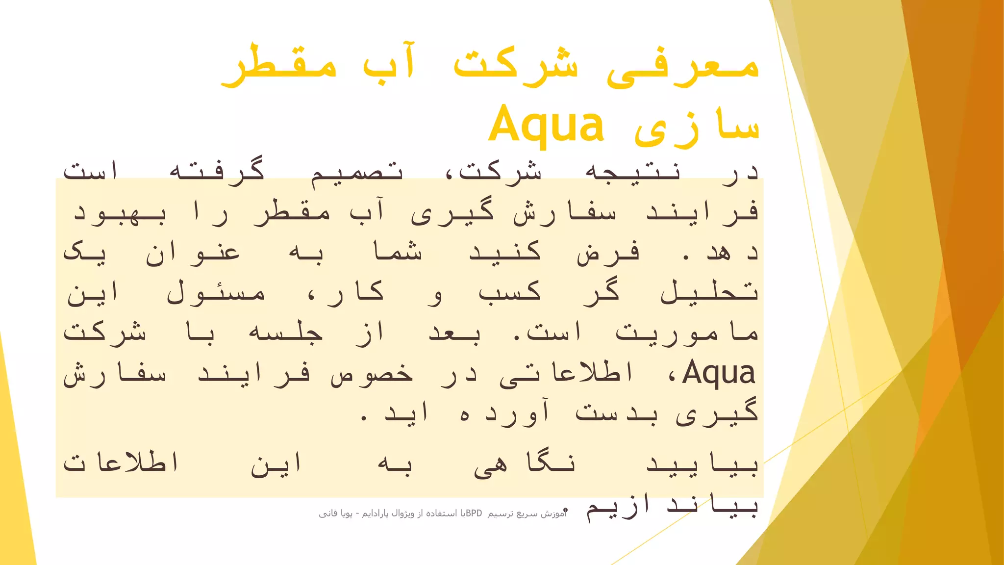 ‫مقطر‬ ‫آب‬ ‫شرکت‬ ‫معرفی‬
‫سازی‬Aqua
‫در‬‫نتیجه‬،‫شرکت‬‫تصمیم‬‫گرفته‬‫است‬
‫فرایند‬‫سفارش‬‫گیری‬‫آب‬‫مقطر‬‫را‬‫بهبود‬
‫دهد‬.‫فرض‬‫کنید‬‫شما‬‫به‬‫عنوان‬‫یک‬
‫تحلیل‬‫گر‬‫کسب‬‫و‬،‫کار‬‫مسئول‬‫این‬
‫ماموریت‬‫است‬.‫بعد‬‫از‬‫جلسه‬‫با‬‫شرکت‬
Aqua،‫اطالعاتی‬‫در‬‫خصوص‬‫فرایند‬‫سفارش‬
‫گیری‬‫بدست‬‫آورده‬‫اید‬.
‫بیایید‬‫نگاهی‬‫به‬‫این‬‫اطالعات‬
‫بیاندازیم‬.‫ترسیم‬ ‫سریع‬ ‫آموزش‬BPD‫پارادایم‬ ‫ویژوال‬ ‫از‬ ‫استفاده‬ ‫با‬-‫فانی‬ ‫پویا‬
 