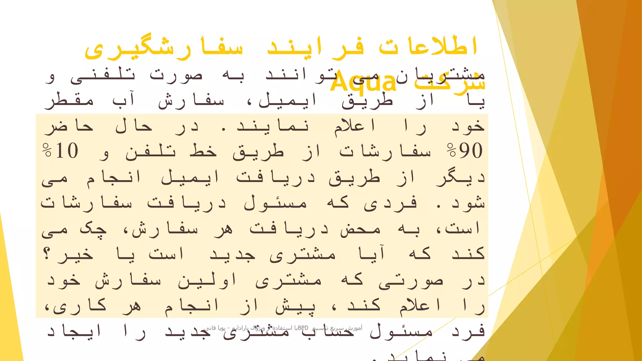 ‫سفارشگیری‬ ‫فرایند‬ ‫اطالعات‬
‫شرکت‬Aqua‫مشتریان‬‫می‬‫توانند‬‫به‬‫صورت‬‫تلفنی‬‫و‬
‫یا‬‫از‬‫طریق‬،‫ایمیل‬‫سفارش‬‫آب‬‫مقطر‬
‫خود‬‫را‬‫اعالم‬‫نمایند‬.‫در‬‫حال‬‫حاضر‬
90%‫سفارشات‬‫از‬‫طریق‬‫خط‬‫تلفن‬‫و‬10%
‫دیگر‬‫از‬‫طریق‬‫دریافت‬‫ایمیل‬‫انجام‬‫می‬
‫شود‬.‫فردی‬‫که‬‫مسئول‬‫دریافت‬‫سفارشات‬
،‫است‬‫به‬‫محض‬‫دریافت‬‫هر‬،‫سفارش‬‫چک‬‫می‬
‫کند‬‫که‬‫آیا‬‫مشتری‬‫جدید‬‫است‬‫یا‬‫خیر؟‬
‫در‬‫صورتی‬‫که‬‫مشتری‬‫اولین‬‫سفارش‬‫خود‬
‫را‬‫اعالم‬،‫کند‬‫پیش‬‫از‬‫انجام‬‫هر‬،‫کاری‬
‫فرد‬‫مسئول‬‫حساب‬‫مشتری‬‫جدید‬‫را‬‫ایجاد‬ ‫ترسیم‬ ‫سریع‬ ‫آموزش‬BPD‫پارادایم‬ ‫ویژوال‬ ‫از‬ ‫استفاده‬ ‫با‬-‫فانی‬ ‫پویا‬
 