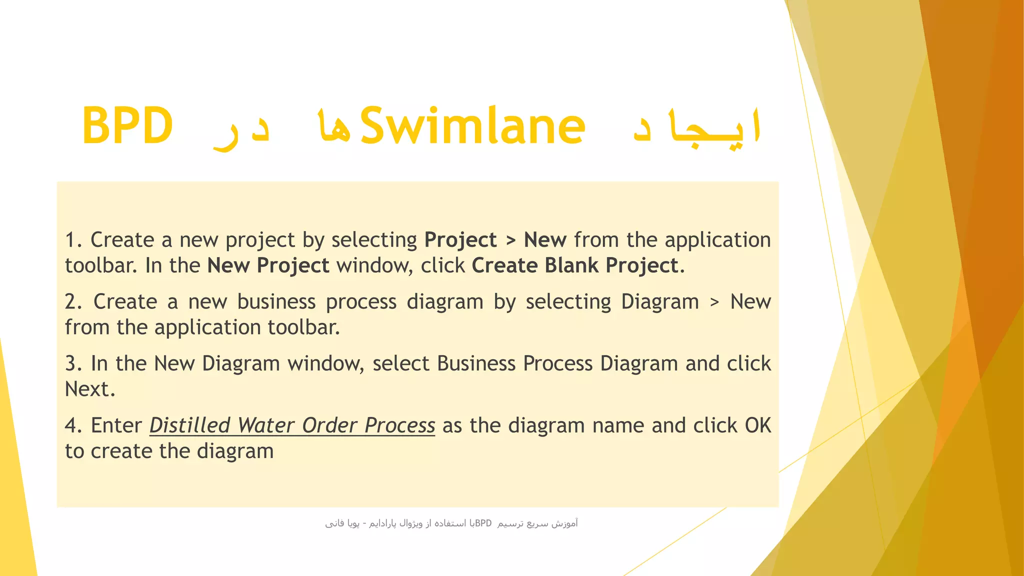 ‫ایجاد‬Swimlane‫در‬ ‫ها‬BPD
1. Create a new project by selecting Project > New from the application
toolbar. In the New Project window, click Create Blank Project.
2. Create a new business process diagram by selecting Diagram > New
from the application toolbar.
3. In the New Diagram window, select Business Process Diagram and click
Next.
4. Enter Distilled Water Order Process as the diagram name and click OK
to create the diagram
‫ترسیم‬ ‫سریع‬ ‫آموزش‬BPD‫پارادایم‬ ‫ویژوال‬ ‫از‬ ‫استفاده‬ ‫با‬-‫فانی‬ ‫پویا‬
 