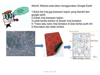 Aktiviti: Melukis peta lakar menggunakan Google Earth
1.Buka fail imej jpg kawasan kajian yang diambil dari
google earth.
2.Cetak imej kawasan kajian.
3.Letak kertas karbon di bawah imej tersebut.
4.“Trace atau lukis imej tersebut di atas kertas putih A4
5.Warnakan dan letak simbol.
mrrem sains muar
 