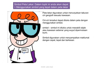 Simbol Peta Lakar: Dalam topik ini anda akan dapat
> Menggunakan simbol yang tepat dalam peta lakar
Peta lakar digunakan untuk menunjukkan taburan
ciri geografi sesuatu kawasan.
Ciri-ciri tersebut dapat dilukis dalam peta dengan
menggunakan simbol.
simbol – simbol ini dilukis untuk mewakili objek
atau kawasan sebenar yang wujud dipermukaan
bumi.
Simbol digunakan untuk menyampaikan maklumat
dengan cepat, tepat dan berkesan
mrrem sains muar
 