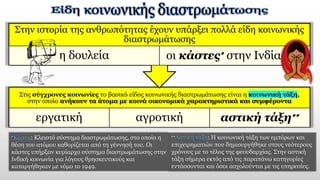 Στις σύγχρονες κοινωνίες το βασικό είδος κοινωνικής διαστρωμάτωσης είναι η κοινωνική τάξη,
στην οποία ανήκουν τα άτομα με κοινά οικονομικά χαρακτηριστικά και συμφέροντα
εργατική αγροτική αστική τάξη∗∗
Στην ιστορία της ανθρωπότητας έχουν υπάρξει πολλά είδη κοινωνικής
διαστρωμάτωσης
η δουλεία οι κάστες∗ στην Ινδία κ.ά.
∗Κάστα: Κλειστό σύστημα διαστρωμάτωσης, στο οποίο η
θέση του ατόμου καθορίζεται από τη γέννησή του. Οι
κάστες υπήρξαν κυρίαρχο σύστημα διαστρωμάτωσης στην
Ινδική κοινωνία για λόγους θρησκευτικούς και
καταργήθηκαν με νόμο το 1949.
∗∗Αστική τάξη: Η κοινωνική τάξη των εμπόρων και
επιχειρηματιών που δημιουργήθηκε στους νεότερους
χρόνους με το τέλος της φεουδαρχίας. Στην αστική
τάξη σήμερα εκτός από τις παραπάνω κατηγορίες
εντάσσονται και όσοι ασχολούνται με τις υπηρεσίες.
 