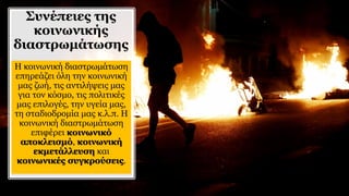 Συνέπειες της
κοινωνικής
διαστρωμάτωσης
Η κοινωνική διαστρωμάτωση
επηρεάζει όλη την κοινωνική
μας ζωή, τις αντιλήψεις μας
για τον κόσμο, τις πολιτικές
μας επιλογές, την υγεία μας,
τη σταδιοδρομία μας κ.λ.π. Η
κοινωνική διαστρωμάτωση
επιφέρει κοινωνικό
αποκλεισμό, κοινωνική
εκμετάλλευση και
κοινωνικές συγκρούσεις.
 