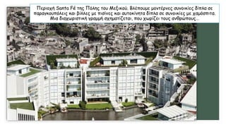 Περιοχή Santa Fé της Πόλης του Μεξικού. Βλέπουμε μοντέρνες συνοικίες δίπλα σε
παραγκουπόλεις και βίλλες με πισίνες και αυτοκίνητα δίπλα σε συνοικίες με χαμόσπιτα.
Μια διαχωριστική γραμμή σχηματίζεται, που χωρίζει τους ανθρώπους…
 