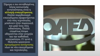 Σήμερα ο πιο συνηθισμένος
λόγος κοινωνικής
κινητικότητας είναι η
αλλαγή επαγγέλματος.
Πολλά παραδοσιακά
επαγγέλματα εξαφανίζονται
ενώ νέες τεχνολογίες
μπαίνουν στην παραγωγή
και μαζί τους νέες
ειδικότητες. Πολλά
επομένως άτομα
οδηγούνται στην ανεργία
και την καθοδική
κινητικότητα. Γι' αυτό η
Πολιτεία οργανώνει
προγράμματα κατάρτισης
νέων σε νέα επαγγέλματα
και τεχνολογίες.
 