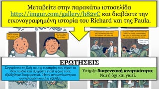 ΕΡΩΤΗΣΕΙΣ
Συγκρίνετε τη ζωή και τις ευκαιρίες που είχαν τα
δύο παιδιά και εξηγήστε γιατί η ζωή τους
εξελίχθηκε διαφορετικά. Ήταν αναμενόμενη και
συνηθισμένη αυτή η εξέλιξη;
Υπήρξε διαγενεακή κινητικότητα;
Ναι ή όχι και γιατί.
Mεταβείτε στην παρακάτω ιστοσελίδα
http://imgur.com/gallery/h82vC και διαβάστε την
εικονογραφημένη ιστορία του Richard και της Paula.
 