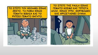 ΤΟ ΣΠΙΤΙ ΤΟΥ RICHARD ΕΙΝΑΙ
ΖΕΣΤΟ. ΤΑ ΡΑΦΙΑ ΕΙΝΑΙ
ΓΕΜΑΤΑ ΒΙΒΛΙΑ ΚΑΙ ΤΟ
ΨΥΓΕΙΟ ΓΕΜΑΤΟ ΦΑΓΗΤΟ.
ΤΟ ΣΠΙΤΙ ΤΗΣ PAULA ΕΙΝΑΙ
ΓΕΜΑΤΟ ΚΟΣΜΟ ΚΑΙ ΤΙΠΟΤΑ
ΑΛΛΟ. ΕΙΝΑΙ ΥΓΡΟ, ΘΟΡΥΒΩΔΕΣ
ΚΑΙ ΑΡΡΩΣΤΑΙΝΕΙ ΣΥΧΝΑ.
 