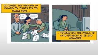 ΟΙ ΓΟΝΕΙΣ ΤΟΥ RICHARD ΘΑ
ΚΑΝΟΥΝ ΤΑ ΠΑΝΤΑ ΓΙΑ ΤΟ
ΠΑΙΔΙ ΤΟΥΣ …
… ΤΟ ΙΔΙΟ ΚΑΙ ΤΗΣ PAULA. ΓΙ’
ΑΥΤΟ ΕΡΓΑΖΟΝΤΑΙ ΣΕ ΔΥΟ
ΔΟΥΛΕΙΕΣ..
 