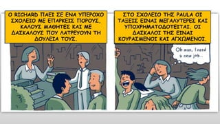 Ο RICHARD ΠΑΕΙ ΣΕ ΕΝΑ ΥΠΕΡΟΧΟ
ΣΧΟΛΕΙΟ ΜΕ ΕΠΑΡΚΕΙΣ ΠΟΡΟΥΣ,
ΚΑΛΟΥΣ ΜΑΘΗΤΕΣ ΚΑΙ ΜΕ
ΔΑΣΚΑΛΟΥΣ ΠΟΥ ΛΑΤΡΕΥΟΥΝ ΤΗ
ΔΟΥΛΕΙΑ ΤΟΥΣ.
ΣΤΟ ΣΧΟΛΕΙΟ ΤΗΣ PAULA ΟΙ
ΤΑΞΕΙΣ ΕΙΝΑΙ ΜΕΓΑΛΥΤΕΡΕΣ ΚΑΙ
ΥΠΟΧΡΗΜΑΤΟΔΟΤΕΙΤΑΙ. ΟΙ
ΔΑΣΚΑΛΟΙ ΤΗΣ ΕΙΝΑΙ
ΚΟΥΡΑΣΜΕΝΟΙ ΚΑΙ ΑΓΧΩΜΕΝΟΙ.
 