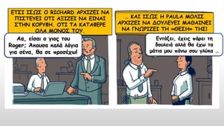 ΕΤΣΙ ΙΣΩΣ Ο RICHARD ΑΡΧΙΖΕΙ ΝΑ
ΠΙΣΤΕΥΕΙ ΟΤΙ ΑΞΙΖΕΙ ΝΑ ΕΙΝΑΙ
ΣΤΗΝ ΚΟΡΥΦΗ. ΟΤΙ ΤΑ ΚΑΤΑΦΕΡΕ
ΟΛΑ ΜΟΝΟΣ ΤΟΥ.
… ΚΑΙ ΙΣΩΣ Η PAULA ΜΟΛΙΣ
ΑΡΧΙΖΕΙ ΝΑ ΔΟΥΛΕΥΕΙ ΜΑΘΑΙΝΕΙ
ΝΑ ΓΝΩΡΙΖΕΙ ΤΗ «ΘΕΣΗ» ΤΗΣ!
Αα, είσαι ο γιος του
Roger; Άκουσα καλά λόγια
για σένα, θα σε προσέχω!
Εντάξει, έχεις πάρει τη
δουλειά αλλά θα έχω τα
μάτια μου πάνω σου γλύκα …
 