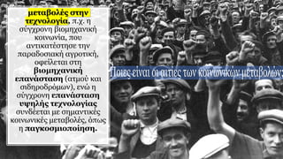 μεταβολές στην
τεχνολογία, π.χ. η
σύγχρονη βιομηχανική
κοινωνία, που
αντικατέστησε την
παραδοσιακή αγροτική,
οφείλεται στη
βιομηχανική
επανάσταση (ατμού και
σιδηροδρόμων), ενώ η
σύγχρονη επανάσταση
υψηλής τεχνολογίας
συνδέεται με σημαντικές
κοινωνικές μεταβολές, όπως
η παγκοσμιοποίηση.
 