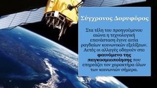 Σύγχρονος Δορυφόρος
Στα τέλη του προηγούμενου
αιώνα η τεχνολογική
επανάσταση έγινε αιτία
ραγδαίων κοινωνικών εξελίξεων.
Αυτές οι αλλαγές οδηγούν στο
φαινόμενο της
παγκοσμιοποίησης που
επηρεάζει τον χαρακτήρα όλων
των κοινωνιών σήμερα.
 