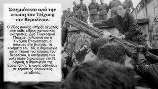 Στιγμιότυπο από την
πτώση του Τείχους
του Βερολίνου.
Ο 20ος αιώνας υπήρξε γεμάτος
από κάθε είδους κοινωνικές
ανατροπές. Δύο Παγκόσμιοι
Πόλεμοι, η Ρωσική και η
Κινέζικη Επανάσταση, ο
πόλεμος στο Βιετνάμ, τα
κινήματα του '60, η δημιουργία
και η πτώση του τείχους του
Βερολίνου, η κατάργηση των
φυλετικών διακρίσεων στη Ν.
Αφρική, η δημιουργία της
Ευρωπαϊκής Ένωσης οδήγησαν
σε τεράστιες κοινωνικές
μεταβολές.
 