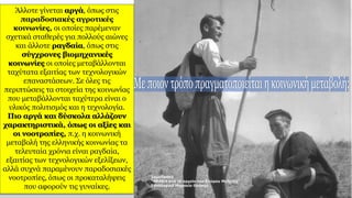 Άλλοτε γίνεται αργά, όπως στις
παραδοσιακές αγροτικές
κοινωνίες, οι οποίες παρέμεναν
σχετικά σταθερές για πολλούς αιώνες
και άλλοτε ραγδαία, όπως στις
σύγχρονες βιομηχανικές
κοινωνίες οι οποίες μεταβάλλονται
ταχύτατα εξαιτίας των τεχνολογικών
επαναστάσεων. Σε όλες τις
περιπτώσεις τα στοιχεία της κοινωνίας
που μεταβάλλονται ταχύτερα είναι ο
υλικός πολιτισμός και η τεχνολογία.
Πιο αργά και δύσκολα αλλάζουν
χαρακτηριστικά, όπως οι αξίες και
οι νοοτροπίες, π.χ. η κοινωνική
μεταβολή της ελληνικής κοινωνίας τα
τελευταία χρόνια είναι ραγδαία,
εξαιτίας των τεχνολογικών εξελίξεων,
αλλά συχνά παραμένουν παραδοσιακές
νοοτροπίες, όπως οι προκαταλήψεις
που αφορούν τις γυναίκες.
 