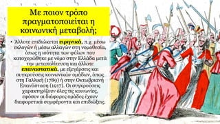 Με ποιον τρόπο
πραγματοποιείται η
κοινωνική μεταβολή;
• Άλλοτε επιδιώκεται ειρηνικά, π.χ. μέσω
εκλογών ή μέσω αλλαγών στη νομοθεσία,
όπως η ισότητα των φύλων που
κατοχυρώθηκε με νόμο στην Ελλάδα μετά
την μεταπολίτευση και άλλοτε
επαναστατικά, με εξεγέρσεις και
συγκρούσεις κοινωνικών ομάδων, όπως
στη Γαλλική (1789) ή στην Οκτωβριανή
Επανάσταση (1917). Οι συγκρούσεις
χαρακτηρίζουν όλες τις κοινωνίες,
εφόσον οι διάφορες ομάδες έχουν
διαφορετικά συμφέροντα και επιδιώξεις.
 