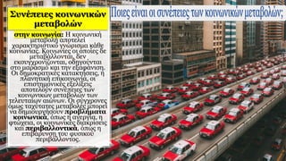 στην κοινωνία: Η κοινωνική
μεταβολή αποτελεί
χαρακτηριστικό γνώρισμα κάθε
κοινωνίας. Κοινωνίες οι οποίες δε
μεταβάλλονται, δεν
εκσυγχρονίζονται, οδηγούνται
στο μαρασμό και την εξαφάνιση.
Οι δημοκρατικές κατακτήσεις, η
πλανητική επικοινωνία, οι
επιστημονικές εξελίξεις
αποτελούν συνέπειες των
κοινωνικών μεταβολών των
τελευταίων αιώνων. Οι σύγχρονες
όμως ταχύτατες μεταβολές μπορεί
να δημιουργήσουν προβλήματα
κοινωνικά, όπως η ανεργία, η
φτώχεια, οι κοινωνικές διακρίσεις
και περιβαλλοντικά, όπως η
επιβάρυνση του φυσικού
περιβάλλοντος.
 