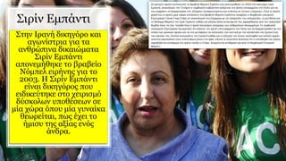 Σιρίν Εμπάντι
Στην Ιρανή δικηγόρο και
αγωνίστρια για τα
ανθρώπινα δικαιώματα
Σιρίν Εμπάντι
απονεμήθηκε το βραβείο
Νόμπελ ειρήνης για το
2003. Η Σιρίν Εμπάντι
είναι δικηγόρος που
ειδικεύτηκε στο χειρισμό
δύσκολων υποθέσεων σε
μία χώρα όπου μία γυναίκα
θεωρείται, πως έχει το
ήμισυ της αξίας ενός
άνδρα.
 