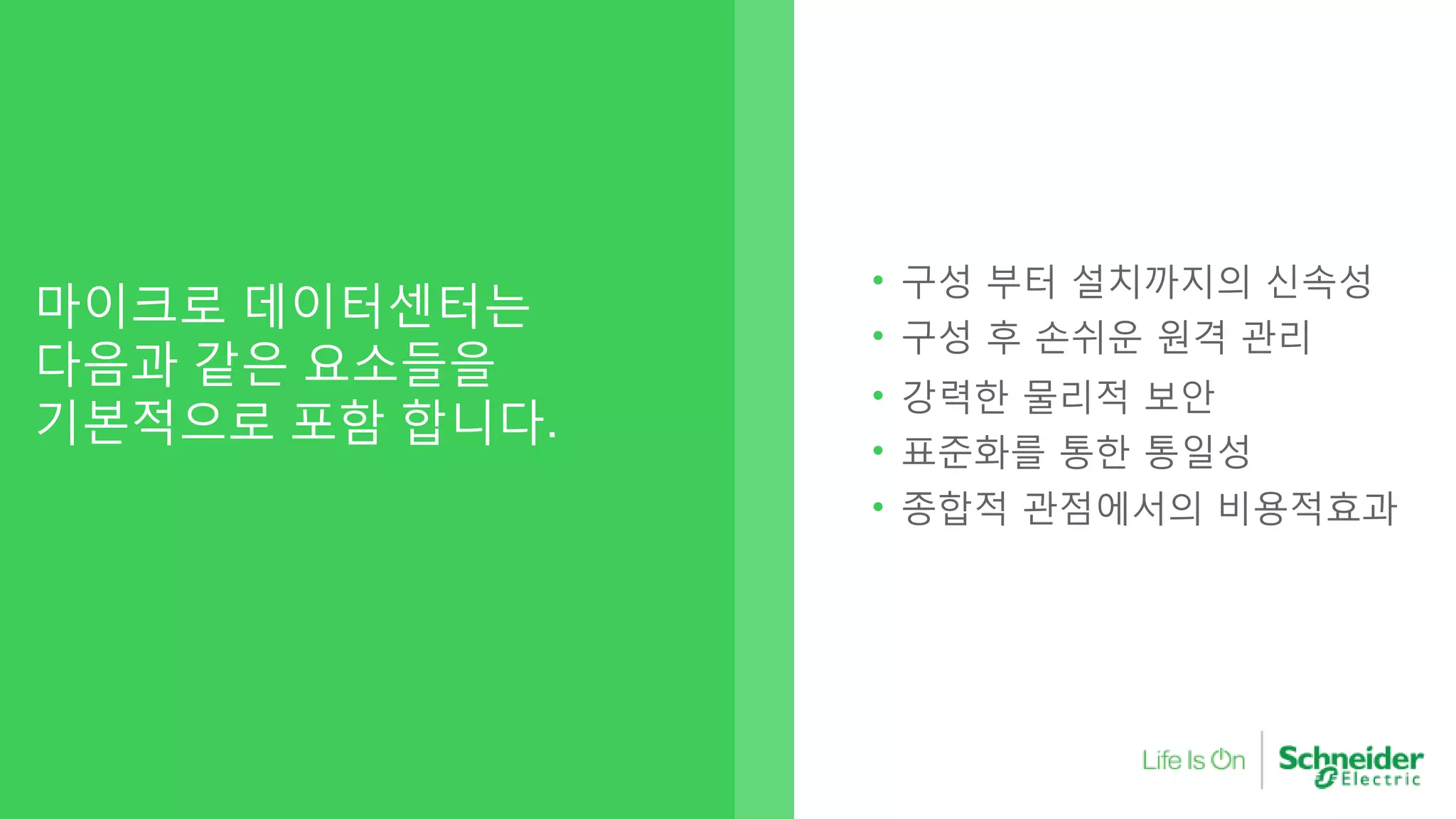 마이크로 데이터센터는
다음과 같은 요소들을
기본적으로 포함 합니다.
• 구성 부터 설치까지의 신속성
• 구성 후 손쉬운 원격 관리
• 강력한 물리적 보안
Secure• 표준화를 통한 통일성
• 종합적 관점에서의 비용적효과
 