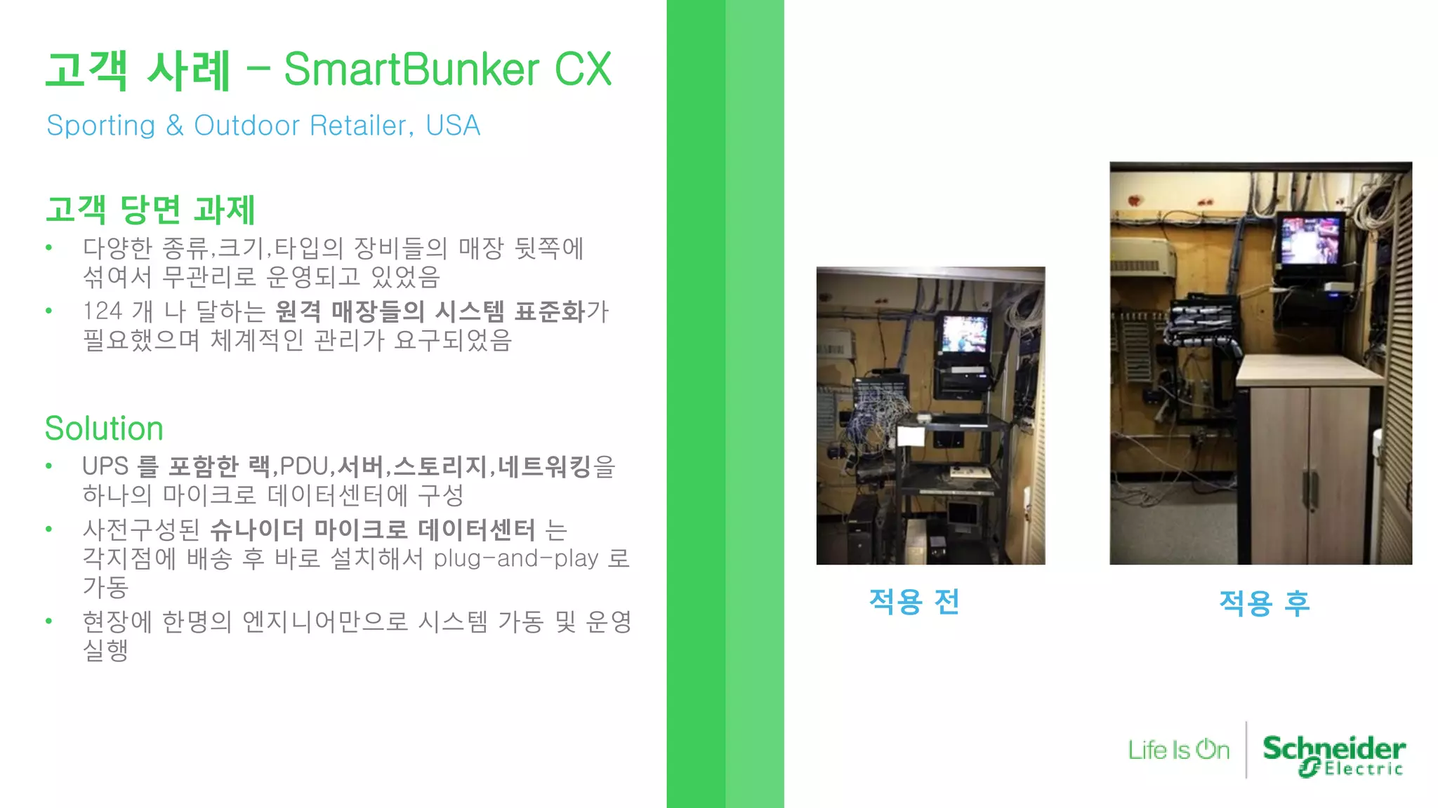 Sporting & Outdoor Retailer, USA
고객 사례 – SmartBunker CX
고객 당면 과제
• 다양한 종류,크기,타입의 장비들의 매장 뒷쪽에
섞여서 무관리로 운영되고 있었음
• 124 개 나 달하는 원격 매장들의 시스템 표준화가
필요했으며 체계적인 관리가 요구되었음
Solution
• UPS 를 포함한 랙,PDU,서버,스토리지,네트워킹을
하나의 마이크로 데이터센터에 구성
• 사전구성된 슈나이더 마이크로 데이터센터 는
각지점에 배송 후 바로 설치해서 plug-and-play 로
가동
• 현장에 한명의 엔지니어만으로 시스템 가동 및 운영
실행
적용 전 적용 후
 