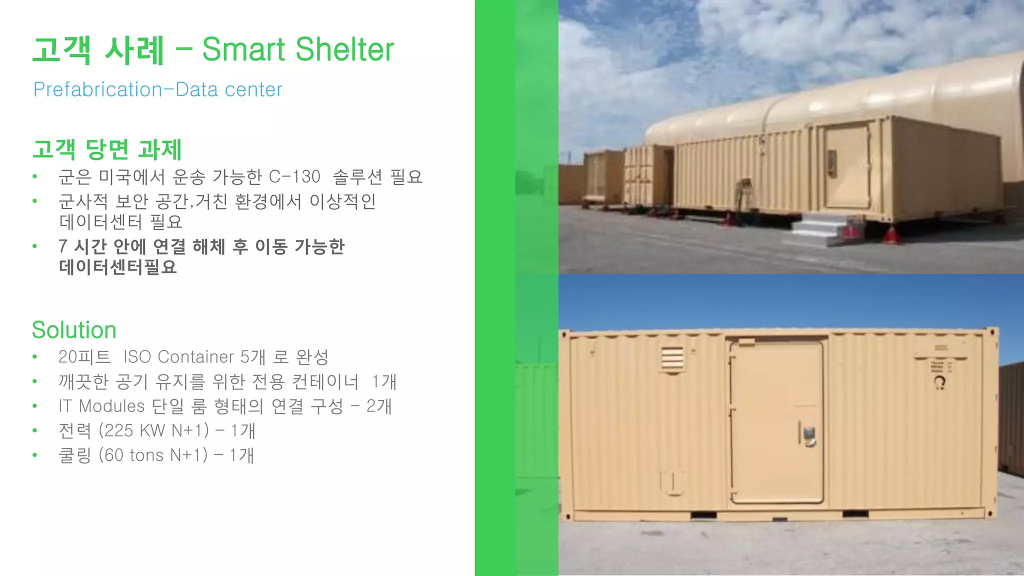 Prefabrication-Data center
고객 사례 – Smart Shelter
고객 당면 과제
• 군은 미국에서 운송 가능한 C-130 솔루션 필요
• 군사적 보안 공간,거친 환경에서 이상적인
데이터센터 필요
• 7 시간 안에 연결 해체 후 이동 가능한
데이터센터필요
Solution
• 20피트 ISO Container 5개 로 완성
• 깨끗한 공기 유지를 위한 전용 컨테이너 1개
• IT Modules 단일 룸 형태의 연결 구성 - 2개
• 전력 (225 KW N+1) – 1개
• 쿨링 (60 tons N+1) – 1개
 