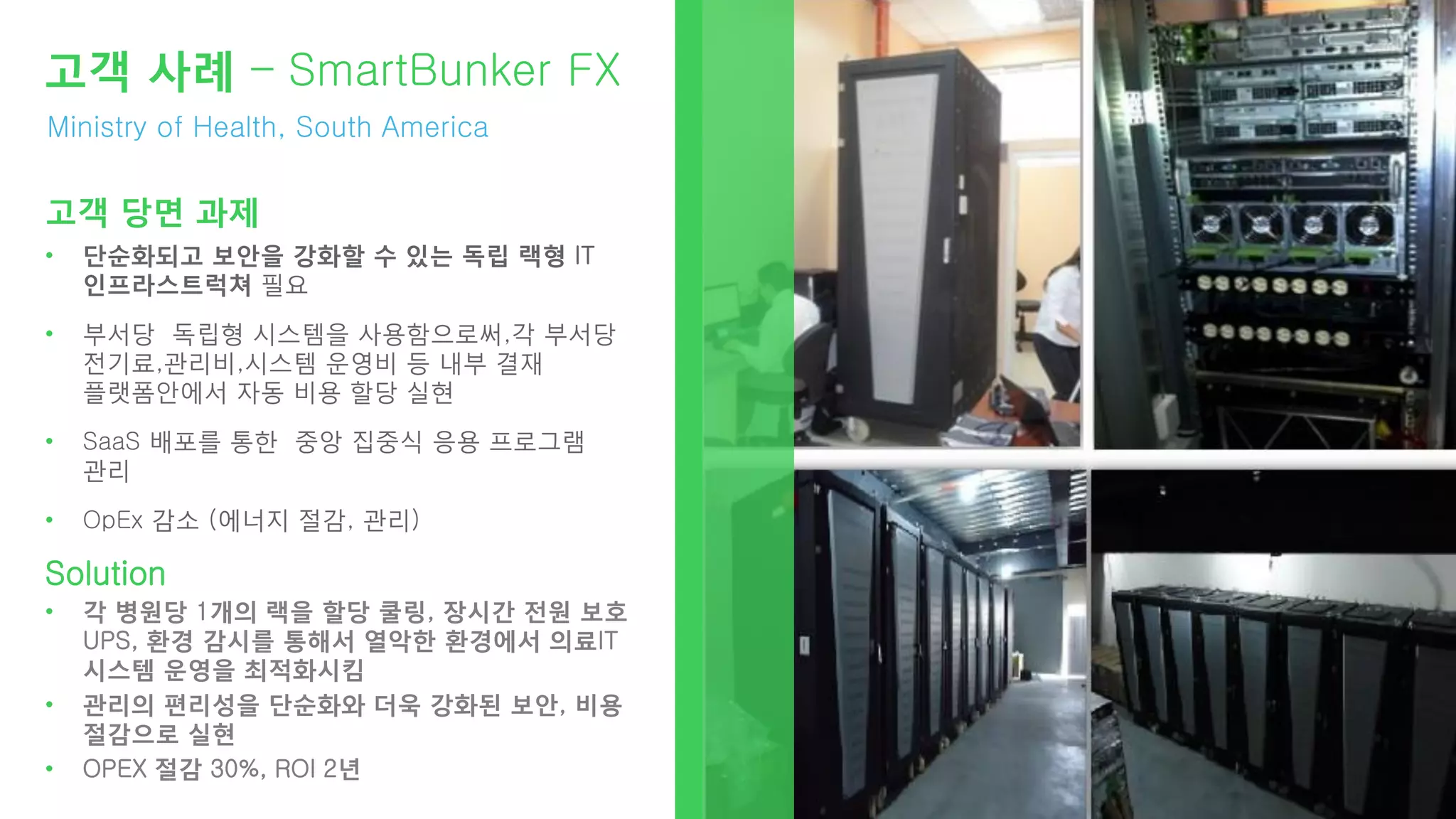 Ministry of Health, South America
고객 사례 – SmartBunker FX
고객 당면 과제
• 단순화되고 보안을 강화할 수 있는 독립 랙형 IT
인프라스트럭쳐 필요
• 부서당 독립형 시스템을 사용함으로써,각 부서당
전기료,관리비,시스템 운영비 등 내부 결재
플랫폼안에서 자동 비용 할당 실현
• SaaS 배포를 통한 중앙 집중식 응용 프로그램
관리
• OpEx 감소 (에너지 절감, 관리)
Solution
• 각 병원당 1개의 랙을 할당 쿨링, 장시간 전원 보호
UPS, 환경 감시를 통해서 열악한 환경에서 의료IT
시스템 운영을 최적화시킴
• 관리의 편리성을 단순화와 더욱 강화된 보안, 비용
절감으로 실현
• OPEX 절감 30%, ROI 2년
 
