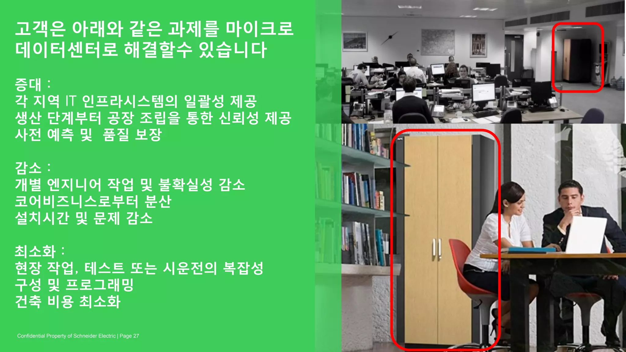 고객은 아래와 같은 과제를 마이크로
데이터센터로 해결할수 있습니다
증대 :
각 지역 IT 인프라시스템의 일괄성 제공
생산 단계부터 공장 조립을 통한 신뢰성 제공
사전 예측 및 품질 보장
감소 :
개별 엔지니어 작업 및 불확실성 감소
코어비즈니스로부터 분산
설치시간 및 문제 감소
최소화 :
현장 작업, 테스트 또는 시운전의 복잡성
구성 및 프로그래밍
건축 비용 최소화
Page 27Confidential Property of Schneider Electric |
 