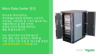 Micro Data Center 정의
마이크로 데이터센터는
엣지(Edge) 컴퓨팅 환경에서 스토리지,
프로세싱, 네트워킹 등 고객이 필요로 하는
어플리케이션 을 위한 안전한
컴퓨팅 인프라 환경을 제공하는
통합 랙 솔루션입니다
이는 데이터센터 인프라에 필수인
전력, 쿨링, 보안, 원격감시, DCIM 을
기본 구성의 사전 조립 및 테스트를 완료한
소형 데이터센터 그 자체 입니다
 