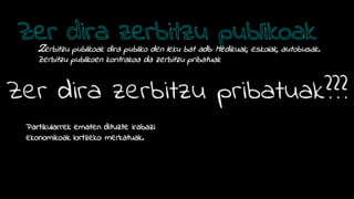 Zerbitzu publikoak dira publiko den leku bat adb: Medikuak, eskolak, autobusak.
Zerbitzu publikoen kontrakoa da zerbitzu pribatuak
Partikularrek ematen dituzte irabazi
ekonomikoak lortzeko: merkatuak.
 