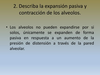 2. Describa la expansión pasiva y
contracción de los alveolos.
• Los alveolos no pueden expandirse por si
solos, únicamente se expanden de forma
pasiva en respuesta a un aumento de la
presión de distensión a través de la pared
alveolar.
 