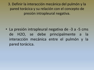 3. Definir la interacción mecánica del pulmón y la
pared torácica y su relación con el concepto de
presión intrapleural negativa.
• La presión intrapleural negativa de -3 a -5 cms
de H2O, se debe principalmente a la
interacción mecánica entre el pulmón y la
pared torácica.
 