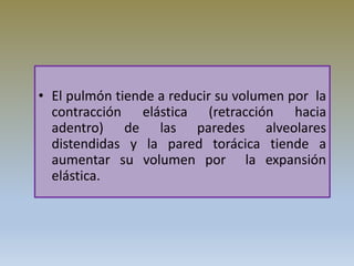 • El pulmón tiende a reducir su volumen por la
contracción elástica (retracción hacia
adentro) de las paredes alveolares
distendidas y la pared torácica tiende a
aumentar su volumen por la expansión
elástica.
 