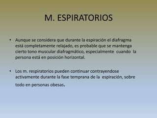 M. ESPIRATORIOS
• Aunque se considera que durante la espiración el diafragma
está completamente relajado, es probable que se mantenga
cierto tono muscular diafragmático, especialmente cuando la
persona está en posición horizontal.
• Los m. respiratorios pueden continuar contrayendose
activamente durante la fase temprana de la espiración, sobre
todo en personas obesas.
 
