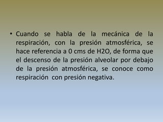 • Cuando se habla de la mecánica de la
respiración, con la presión atmosférica, se
hace referencia a 0 cms de H2O, de forma que
el descenso de la presión alveolar por debajo
de la presión atmosférica, se conoce como
respiración con presión negativa.
 